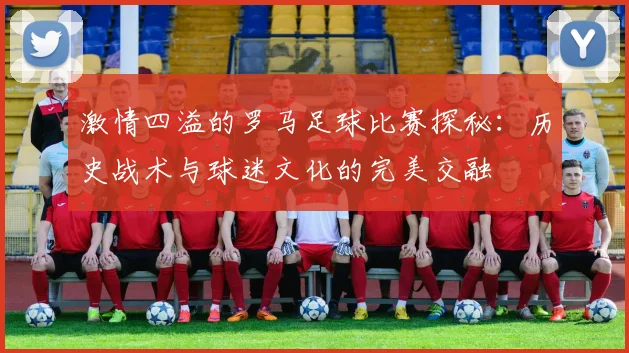 激情四溢的罗马足球比赛探秘：历史战术与球迷文化的完美交融