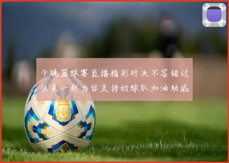 今晚篮球赛直播精彩对决不容错过快来一起为你支持的球队加油助威