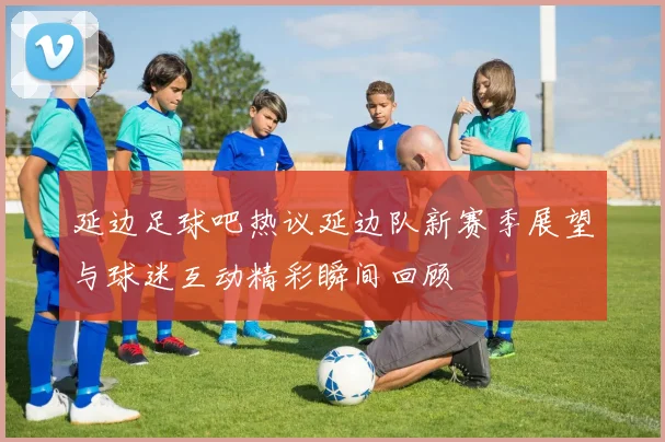 延边足球吧热议延边队新赛季展望与球迷互动精彩瞬间回顾