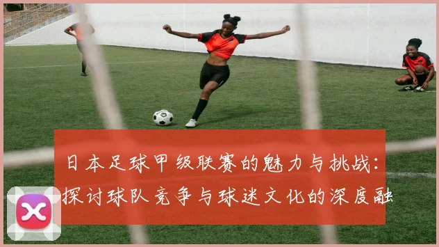 日本足球甲级联赛的魅力与挑战：探讨球队竞争与球迷文化的深度融合