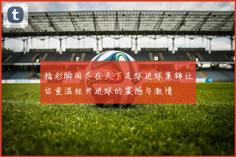 精彩瞬间尽在天下足球进球集锦让你重温经典进球的震撼与激情