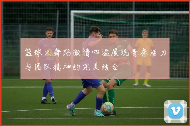 篮球火舞蹈激情四溢展现青春活力与团队精神的完美结合