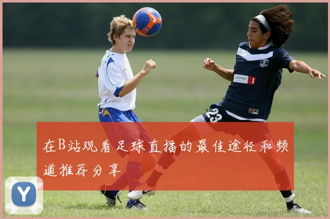 在B站观看足球直播的最佳途径和频道推荐分享
