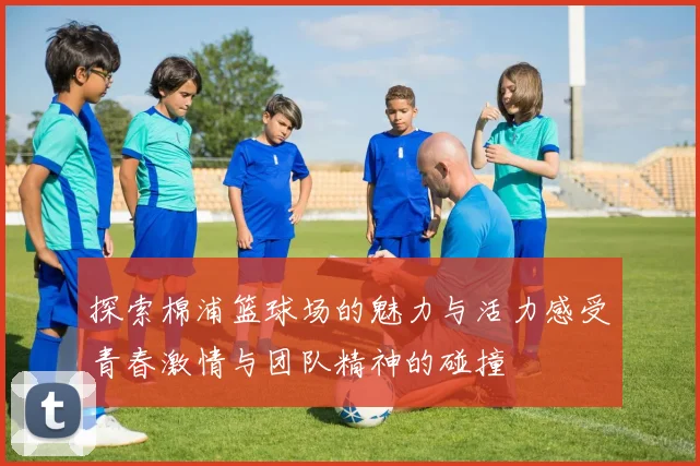 探索棉浦篮球场的魅力与活力感受青春激情与团队精神的碰撞