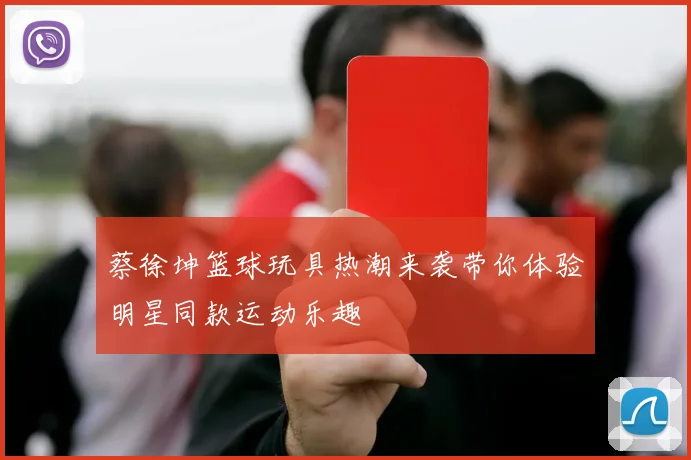 蔡徐坤篮球玩具热潮来袭带你体验明星同款运动乐趣