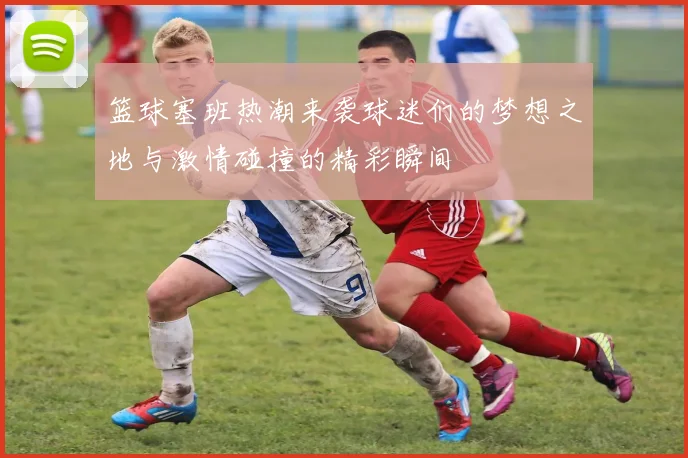 篮球塞班热潮来袭球迷们的梦想之地与激情碰撞的精彩瞬间