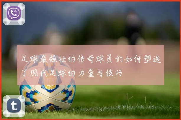 足球最强壮的传奇球员们如何塑造了现代足球的力量与技巧