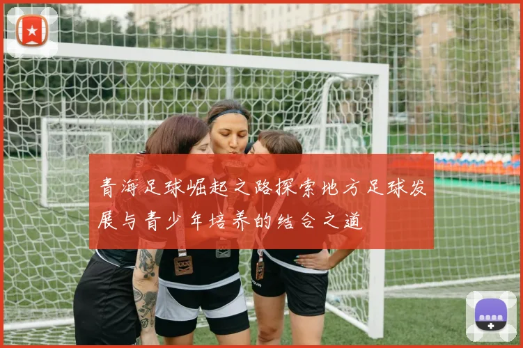 青海足球崛起之路探索地方足球发展与青少年培养的结合之道