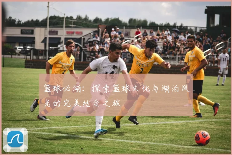 篮球必湖：探索篮球文化与湖泊风光的完美结合之旅